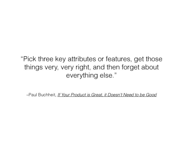 –Paul Buchheit, If Your Product is Great, it Doesn’t Need to be Good
“Pick three key attributes or features, get those
things very, very right, and then forget about
everything else.”
