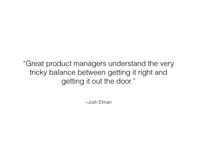 –Josh Elman
“Great product managers understand the very
tricky balance between getting it right and
getting it out the door.”
