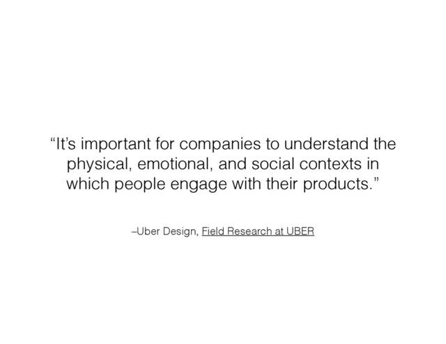 –Uber Design, Field Research at UBER
“It’s important for companies to understand the
physical, emotional, and social contexts in
which people engage with their products.”
