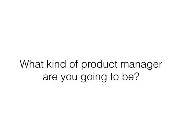 What kind of product manager
are you going to be?
