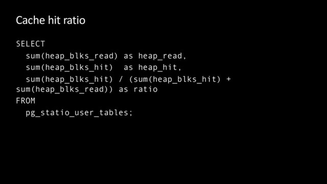 Cache hit ratio
SELECT
sum(heap_blks_read) as heap_read,
sum(heap_blks_hit) as heap_hit,
sum(heap_blks_hit) / (sum(heap_blks_hit) +
sum(heap_blks_read)) as ratio
FROM
pg_statio_user_tables;
