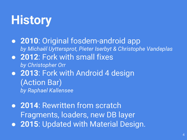 History
● 2010: Original fosdem-android app
by Michaël Uyttersprot, Pieter Iserbyt & Christophe Vandeplas
● 2012: Fork with small fixes
by Christopher Orr
● 2013: Fork with Android 4 design
(Action Bar)
by Raphael Kallensee
● 2014: Rewritten from scratch
Fragments, loaders, new DB layer
● 2015: Updated with Material Design.
4
