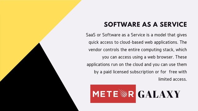 SaaS or Software as a Service is a model that gives
quick access to cloud-based web applications. The
vendor controls the entire computing stack, which
you can access using a web browser. These
applications run on the cloud and you can use them
by a paid licensed subscription or for free with
limited access.
SOFTWARE AS A SERVICE
GALAXY

