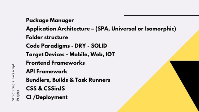 Structuring a Javascript
Project
Package Manager
Application Architecture – (SPA, Universal or Isomorphic)
Folder structure
Code Paradigms - DRY - SOLID
Target Devices - Mobile, Web, IOT
Frontend Frameworks
API Framework
Bundlers, Builds & Task Runners
CSS & CSSinJS
CI /Deployment
