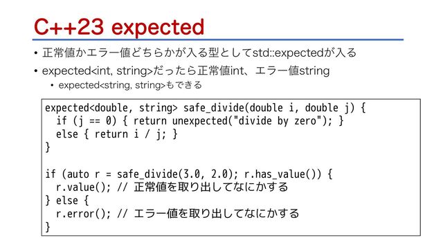 $FYQFDUFE
• ਖ਼ৗ஋͔Τϥʔ஋ͲͪΒ͔͕ೖΔܕͱͯ͠TUEFYQFDUFE͕ೖΔ
• FYQFDUFEJOUTUSJOHͩͬͨΒਖ਼ৗ஋JOUɺΤϥʔ஋TUSJOH
• FYQFDUFETUSJOHTUSJOH΋Ͱ͖Δ
expected safe_divide(double i, double j) {
if (j == 0) { return unexpected("divide by zero"); }
else { return i / j; }
}
if (auto r = safe_divide(3.0, 2.0); r.has_value()) {
r.value(); // 正常値を取り出してなにかする
} else {
r.error(); // エラー値を取り出してなにかする
}
