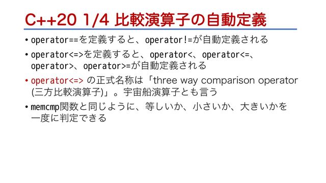 $ൺֱԋࢉࢠͷࣗಈఆٛ
• operator==Λఆٛ͢Δͱɺoperator!=͕ࣗಈఆٛ͞ΕΔ
• operator<=>Λఆٛ͢Δͱɺoperator<ɺoperator<=ɺ
operator>ɺoperator>=͕ࣗಈఆٛ͞ΕΔ
• operator<=> ͷਖ਼໊ࣜশ͸ʮUISFFXBZ DPNQBSJTPOPQFSBUPS
ࡾํൺֱԋࢉࢠ
ʯɻӉ஦ધԋࢉࢠͱ΋ݴ͏
• memcmpؔ਺ͱಉ͡Α͏ʹɺ౳͍͔͠ɺখ͍͔͞ɺେ͖͍͔Λ
Ұ౓ʹ൑ఆͰ͖Δ
