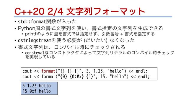 $จࣈྻϑΥʔϚοτ
• std::formatؔ਺͕ೖͬͨ
• 1ZUIPO෩ͷॻࣜจࣈྻΛ࢖͍ɺॻࣜࢦఆͷจࣈྻΛੜ੒Ͱ͖Δ
• QSJOUGͷΑ͏ʹܕΛॻࣜͰ͸ࢦఆͤͣɺҾ਺൪߸ ॻࣜΛࢦఆ͢Δ
• ostringstreamΛ࢖͏ඞཁ͕ ͍͍ͩͨ
ͳ͘ͳͬͨ
• ॻࣜจࣈྻ͸ɺίϯύΠϧ࣌ʹνΣοΫ͞ΕΔ
• constevalͳίϯετϥΫλʹΑͬͯจࣈྻϦςϥϧͷίϯύΠϧ࣌νΣοΫ
Λ࣮ݱ͍ͯ͠Δ
cout << format("{} {} {}", 3, 1.23, "hello") << endl;
cout << format("{0} {0:#x} {1}", 15, "hello") << endl;
3 1.23 hello
15 0xf hello
