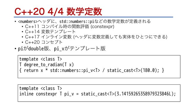 $਺ֶఆ਺
• ϔομʹɺstd::numbers::piͳͲͷ਺ֶఆ਺͕ఆٛ͞ΕΔ
• $ίϯύΠϧ࣌ͷؔ਺ධՁ DPOTUFYQS

• $ม਺ςϯϓϨʔτ
• $ΠϯϥΠϯม਺ ϔομʹม਺ఆٛͯ͠΋࣮ମΛͻͱͭʹͰ͖Δ

• $ίϯηϓτ
• pi͕double൛ɺpi_v͕ςϯϓϨʔτ൛
template 
T degree_to_radian(T x)
{ return x * std::numbers::pi_v / static_cast(180.0); }
template 
inline constexpr T pi_v = static_cast(3.14159265358979323846L);
