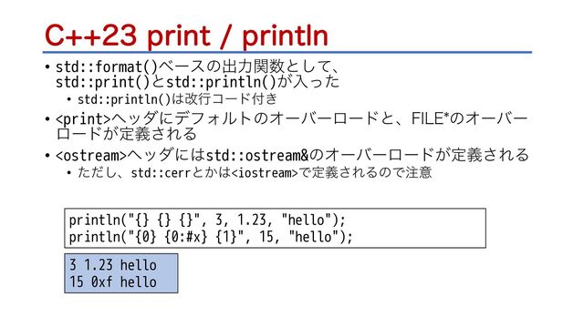 $QSJOUQSJOUMO
• std::format()ϕʔεͷग़ྗؔ਺ͱͯ͠ɺ
std::print()ͱstd::println()͕ೖͬͨ
• std::println()͸վߦίʔυ෇͖
• ϔομʹσϑΥϧτͷΦʔόʔϩʔυͱɺ'*-&ͷΦʔόʔ
ϩʔυ͕ఆٛ͞ΕΔ
• ϔομʹ͸std::ostream&ͷΦʔόʔϩʔυ͕ఆٛ͞ΕΔ
• ͨͩ͠ɺstd::cerrͱ͔͸Ͱఆٛ͞ΕΔͷͰ஫ҙ
println("{} {} {}", 3, 1.23, "hello");
println("{0} {0:#x} {1}", 15, "hello");
3 1.23 hello
15 0xf hello
