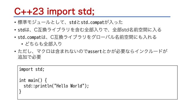 $JNQPSUTUE
• ඪ४Ϟδϡʔϧͱͯ͠ɺstdͱstd.compat͕ೖͬͨ
• std͸ɺ$ޓ׵ϥΠϒϥϦΛؚΉશ෦ೖΓͰɺશ෦TUE໊લۭؒʹೖΔ
• std.compat͸ɺ$ޓ׵ϥΠϒϥϦΛάϩʔόϧ໊લۭؒʹ΋ೖΕΔ
• ͲͪΒ΋શ෦ೖΓ
• ͨͩ͠ɺϚΫϩ͸ؚ·Εͳ͍ͷͰassertͱ͔͕ඞཁͳΒΠϯΫϧʔυ͕
௥ՃͰඞཁ
import std;
int main() {
std::println("Hello World");
}
