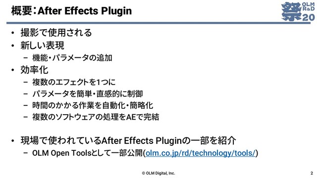 概要：After Effects Plugin
• 撮影で使用される
• 新しい表現
– 機能・パラメータの追加
• 効率化
– 複数のエフェクトを1つに
– パラメータを簡単・直感的に制御
– 時間のかかる作業を自動化・簡略化
– 複数のソフトウェアの処理をAEで完結
• 現場で使われているAfter Effects Pluginの一部を紹介
– OLM Open Toolsとして一部公開(olm.co.jp/rd/technology/tools/)
© OLM Digital, Inc. 2
