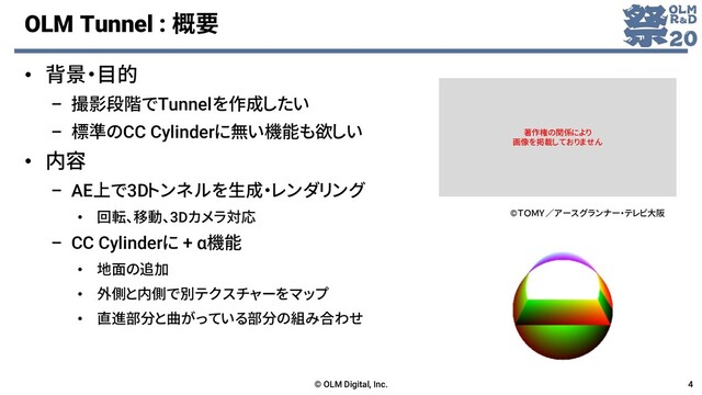 OLM Tunnel : 概要
• 背景・目的
– 撮影段階でTunnelを作成したい
– 標準のCC Cylinderに無い機能も欲しい
• 内容
– AE上で3Dトンネルを生成・レンダリング
• 回転、移動、3Dカメラ対応
– CC Cylinderに + α機能
• 地面の追加
• 外側と内側で別テクスチャーをマップ
• 直進部分と曲がっている部分の組み合わせ
© OLM Digital, Inc. 4
©ＴＯＭＹ／アースグランナー・テレビ大阪
著作権の関係により
画像を掲載しておりません
