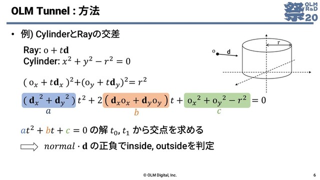 OLM Tunnel : 方法
• 例) CylinderとRayの交差
© OLM Digital, Inc. 6
Ray: o + 
Cylinder: 2 + 2 − 2 = 0
  
2 +  +  = 0 の解 0
, 1
から交点を求める
 ∙  の正負でinside, outsideを判定
r
o d
( o
+ 
)2+(o
+ 
)2= 2
( 
2 + 
2 ) 2 + 2 
o
+ 
o
 + o
2 + o
2 − 2 = 0
