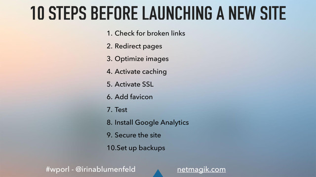 #wporl - @irinablumenfeld netmagik.com
10 STEPS BEFORE LAUNCHING A NEW SITE
1. Check for broken links
2. Redirect pages
3. Optimize images
4. Activate caching
5. Activate SSL
6. Add favicon
7. Test
8. Install Google Analytics
9. Secure the site
10.Set up backups
