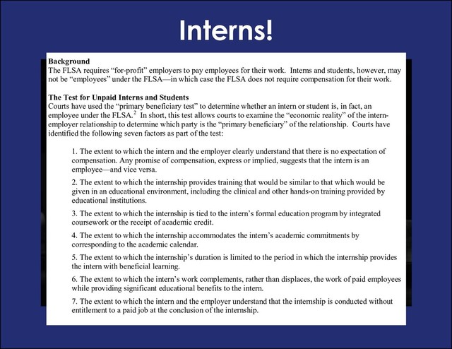 Interns!
Fact Sheet #71: Internship Programs Under The Fair Labor Standards Act
This fact sheet provides general information to help determine whether interns and students working for “for-
profit” employers are entitled to minimum wages and overtime pay under the Fair Labor Standards Act
(FLSA).1
Background
The FLSA requires “for-profit” employers to pay employees for their work. Interns and students, however, may
not be “employees” under the FLSA—in which case the FLSA does not require compensation for their work.
The Test for Unpaid Interns and Students
Courts have used the “primary beneficiary test” to determine whether an intern or student is, in fact, an
employee under the FLSA.2 In short, this test allows courts to examine the “economic reality” of the intern-
employer relationship to determine which party is the “primary beneficiary” of the relationship. Courts have
identified the following seven factors as part of the test:
1. The extent to which the intern and the employer clearly understand that there is no expectation of
compensation. Any promise of compensation, express or implied, suggests that the intern is an
employee—and vice versa.
2. The extent to which the internship provides training that would be similar to that which would be
given in an educational environment, including the clinical and other hands-on training provided by
educational institutions.
3. The extent to which the internship is tied to the intern’s formal education program by integrated
coursework or the receipt of academic credit.
4. The extent to which the internship accommodates the intern’s academic commitments by
corresponding to the academic calendar.
5. The extent to which the internship’s duration is limited to the period in which the internship provides
the intern with beneficial learning.
6. The extent to which the intern’s work complements, rather than displaces, the work of paid employees
while providing significant educational benefits to the intern.
7. The extent to which the intern and the employer understand that the internship is conducted without
entitlement to a paid job at the conclusion of the internship.
1 The FLSA exempts certain people who volunteer to perform services for a state or local government agency or who volunteer for

