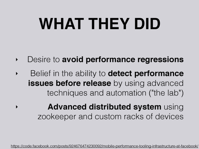 WHAT THEY DID
‣ Desire to avoid performance regressions
‣ Belief in the ability to detect performance
issues before release by using advanced
techniques and automation ("the lab")
‣ Advanced distributed system using
zookeeper and custom racks of devices
https://code.facebook.com/posts/924676474230092/mobile-performance-tooling-infrastructure-at-facebook/
