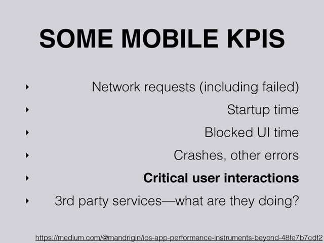 SOME MOBILE KPIS
‣ Network requests (including failed)
‣ Startup time
‣ Blocked UI time
‣ Crashes, other errors
‣ Critical user interactions
‣ 3rd party services—what are they doing?
https://medium.com/@mandrigin/ios-app-performance-instruments-beyond-48fe7b7cdf2
