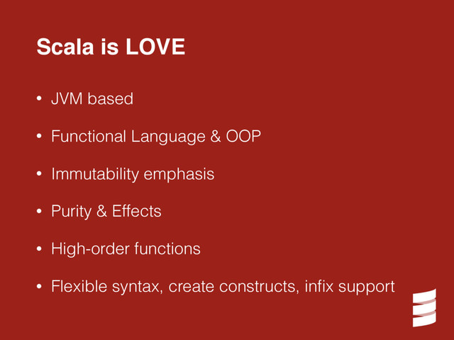 • JVM based
• Functional Language & OOP
• Immutability emphasis
• Purity & Effects
• High-order functions
• Flexible syntax, create constructs, inﬁx support
Scala is LOVE
