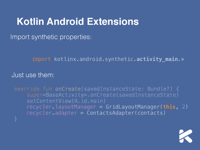 Kotlin Android Extensions
Import synthetic properties:
import kotlinx.android.synthetic.activity_main.*
Just use them:
override fun onCreate(savedInstanceState: Bundle?) { 
super.onCreate(savedInstanceState)
setContentView(R.id.main) 
}
recycler.layoutManager = GridLayoutManager(this, 2) 
recycler.adapter = ContactsAdapter(contacts) 
