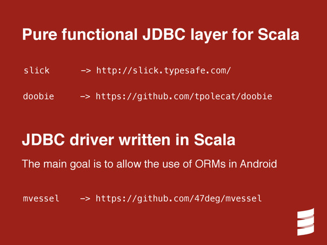 slick -> http://slick.typesafe.com/
doobie -> https://github.com/tpolecat/doobie
Pure functional JDBC layer for Scala
mvessel -> https://github.com/47deg/mvessel
JDBC driver written in Scala
The main goal is to allow the use of ORMs in Android
