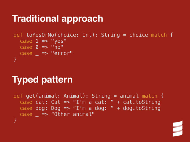 def toYesOrNo(choice: Int): String = choice match {
case 1 => "yes"
case 0 => "no"
case _ => "error"
}
Traditional approach
def get(animal: Animal): String = animal match {
case cat: Cat => “I’m a cat: ” + cat.toString
case dog: Dog => “I’m a dog: ” + dog.toString
case _ => “Other animal"
}
Typed pattern
