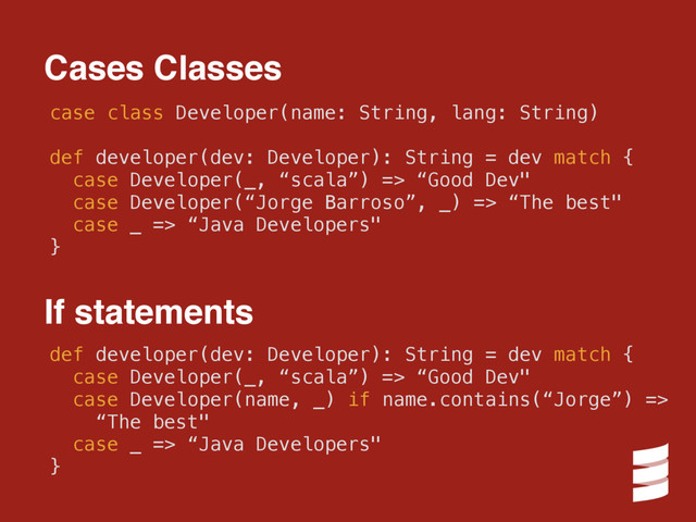 case class Developer(name: String, lang: String)
def developer(dev: Developer): String = dev match {
case Developer(_, “scala”) => “Good Dev"
case Developer(“Jorge Barroso”, _) => “The best"
case _ => “Java Developers"
}
Cases Classes
def developer(dev: Developer): String = dev match {
case Developer(_, “scala”) => “Good Dev"
case Developer(name, _) if name.contains(“Jorge”) =>
“The best"
case _ => “Java Developers"
}
If statements

