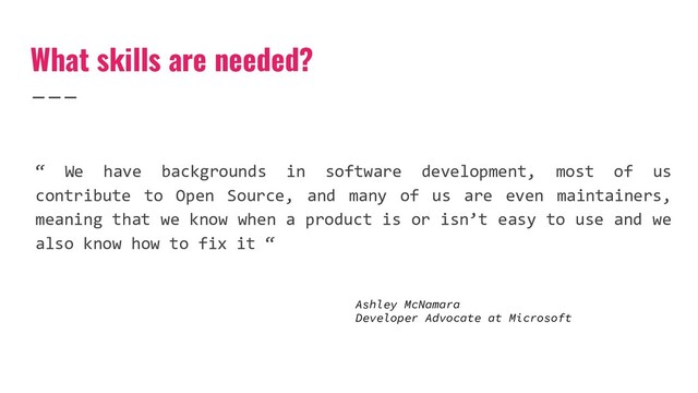 “ We have backgrounds in software development, most of us
contribute to Open Source, and many of us are even maintainers,
meaning that we know when a product is or isn’t easy to use and we
also know how to fix it “
What skills are needed?
Ashley McNamara
Developer Advocate at Microsoft
