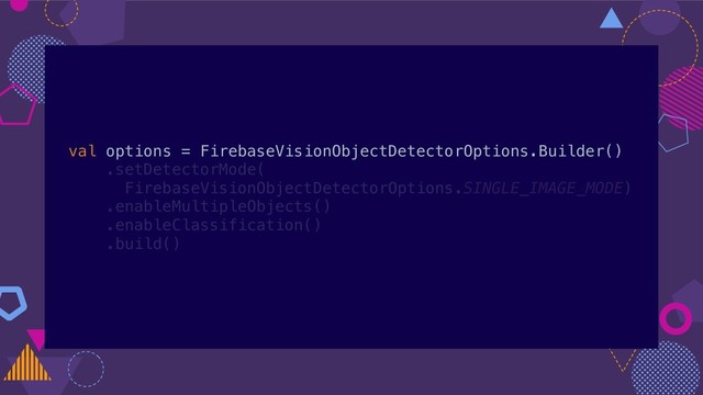 val options = FirebaseVisionObjectDetectorOptions.Builder()
.setDetectorMode(
FirebaseVisionObjectDetectorOptions.SINGLE_IMAGE_MODE)
.enableMultipleObjects()
.enableClassification()
.build()
