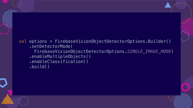 val options = FirebaseVisionObjectDetectorOptions.Builder()
.setDetectorMode(
FirebaseVisionObjectDetectorOptions.SINGLE_IMAGE_MODE)
.enableMultipleObjects()
.enableClassification()
.build()
