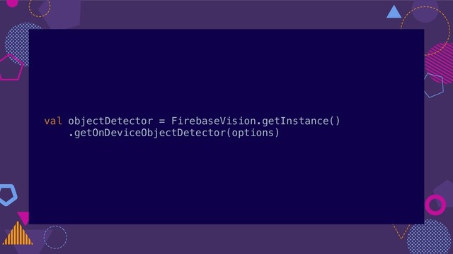 val objectDetector = FirebaseVision.getInstance()
.getOnDeviceObjectDetector(options)

