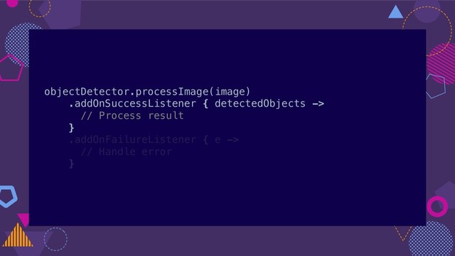 objectDetector.processImage(image)
.addOnSuccessListener { detectedObjects ->
// Process result
}
.addOnFailureListener { e ->
// Handle error
}
