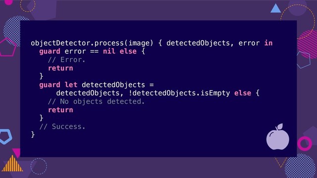 objectDetector.process(image) { detectedObjects, error in
guard error == nil else {
// Error.
return
}
guard let detectedObjects =
detectedObjects, !detectedObjects.isEmpty else {
// No objects detected.
return
}
// Success.
}

