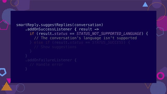 smartReply.suggestReplies(conversation)
.addOnSuccessListener { result ->
if (result.status == STATUS_NOT_SUPPORTED_LANGUAGE) {
// The conversation's language isn't supported
} else if (result.status == STATUS_SUCCESS) {
// Show suggestions
}
}
.addOnFailureListener {
// Handle error
}
