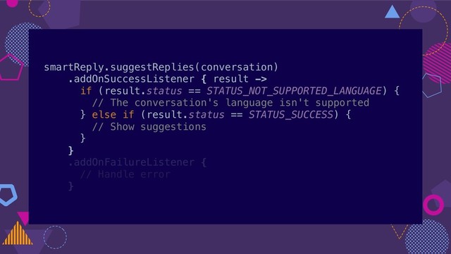 smartReply.suggestReplies(conversation)
.addOnSuccessListener { result ->
if (result.status == STATUS_NOT_SUPPORTED_LANGUAGE) {
// The conversation's language isn't supported
} else if (result.status == STATUS_SUCCESS) {
// Show suggestions
}
}
.addOnFailureListener {
// Handle error
}
