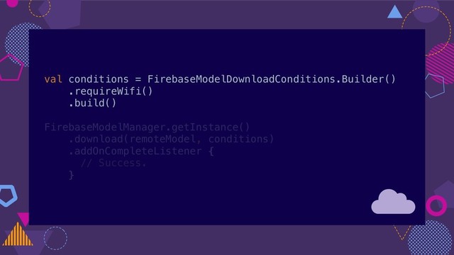 val conditions = FirebaseModelDownloadConditions.Builder()
.requireWifi()
.build()
FirebaseModelManager.getInstance()
.download(remoteModel, conditions)
.addOnCompleteListener {
// Success.
}
