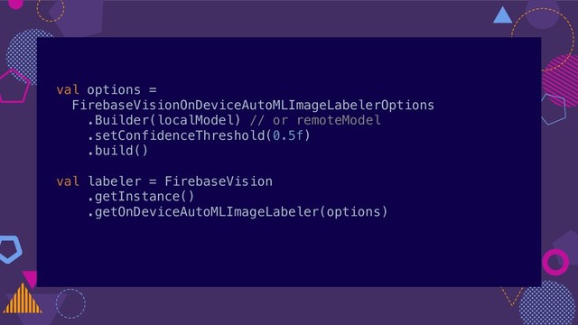 val options =
FirebaseVisionOnDeviceAutoMLImageLabelerOptions
.Builder(localModel) // or remoteModel
.setConfidenceThreshold(0.5f)
.build()
val labeler = FirebaseVision
.getInstance()
.getOnDeviceAutoMLImageLabeler(options)
