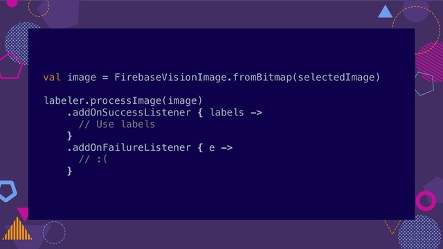 val image = FirebaseVisionImage.fromBitmap(selectedImage)
labeler.processImage(image)
.addOnSuccessListener { labels ->
// Use labels
}
.addOnFailureListener { e ->
// :(
}
