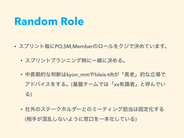 Random Role
• εϓϦϯτຖʹPO,SM,MemberͷϩʔϧΛΫδͰܾΊ͍ͯ·͢ɻ
• εϓϦϯτϓϥϯχϯά࣌ʹҰॹʹܾΊΔɻ
• த௕ظతͳ൑அ͸kyon_mm΍bleis-tift͕ʮ௕࿝ʯతͳཱ৔Ͱ
ΞυόΠεΛ͢Δɻ(ج൫νʔϜͰ͸ʮxx༗ࣝऀʯͱݺΜͰ͍
Δ)
• ࣾ֎ͷεςʔΫϗϧμʔͱͷϛʔςΟϯά୲౰͸ݻఆԽ͢Δ 
(૬ख͕ࠞཚ͠ͳ͍Α͏ʹ૭ޱΛҰຊԽ͍ͯ͠Δ)
