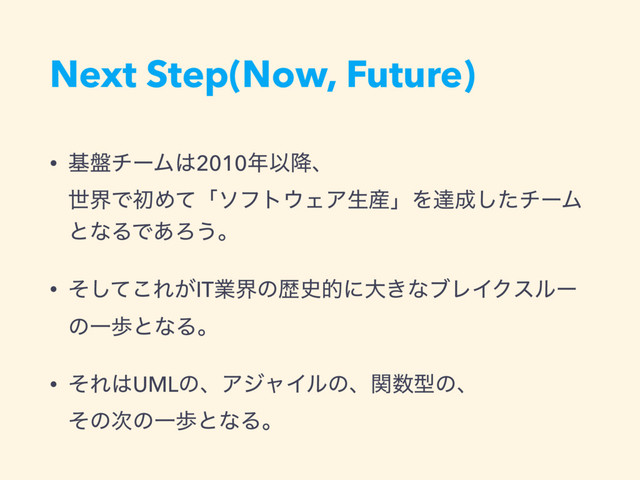 Next Step(Now, Future)
• ج൫νʔϜ͸2010೥Ҏ߱ɺ 
ੈքͰॳΊͯʮιϑτ΢ΣΞੜ࢈ʯΛୡ੒ͨ͠νʔϜ
ͱͳΔͰ͋Ζ͏ɻ
• ͦͯ͜͠Ε͕ITۀքͷྺ࢙తʹେ͖ͳϒϨΠΫεϧʔ
ͷҰาͱͳΔɻ
• ͦΕ͸UMLͷɺΞδϟΠϧͷɺؔ਺ܕͷɺ 
ͦͷ࣍ͷҰาͱͳΔɻ
