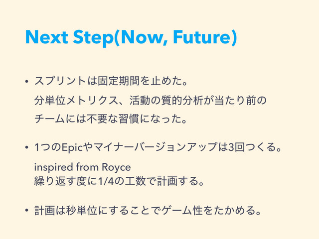 Next Step(Now, Future)
• εϓϦϯτ͸ݻఆظؒΛࢭΊͨɻ 
෼୯ҐϝτϦΫεɺ׆ಈͷ࣭త෼ੳ͕౰ͨΓલͷ 
νʔϜʹ͸ෆཁͳश׳ʹͳͬͨɻ
• 1ͭͷEpic΍ϚΠφʔόʔδϣϯΞοϓ͸3ճͭ͘Δɻ
inspired from Royce 
܁Γฦ͢౓ʹ1/4ͷ޻਺Ͱܭը͢Δɻ
• ܭը͸ඵ୯Ґʹ͢Δ͜ͱͰήʔϜੑΛ͔ͨΊΔɻ
