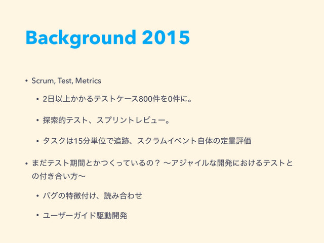 Background 2015
• Scrum, Test, Metrics
• 2೔Ҏ্͔͔Δςετέʔε800݅Λ0݅ʹɻ
• ୳ࡧతςετɺεϓϦϯτϨϏϡʔɻ
• λεΫ͸15෼୯ҐͰ௥੻ɺεΫϥϜΠϕϯτࣗମͷఆྔධՁ
• ·ͩςετظؒͱ͔͍ͭͬͯ͘Δͷʁ ʙΞδϟΠϧͳ։ൃʹ͓͚Δςετͱ
ͷ෇͖߹͍ํʙ
• όάͷಛ௃෇͚ɺಡΈ߹Θͤ
• ϢʔβʔΨΠυۦಈ։ൃ
