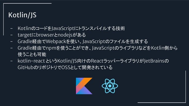 Kotlin/JS
- KotlinのコードをJavaScriptにトランスパイルする技術
- targetにbrowserとnodejsがある
- Gradle経由でWebpackを使い、JavaScriptのファイルを生成する
- Gradle経由でnpmを使うことができ、JavaScriptのライブラリなどをKotlin側から
使うことも可能
- kotlin-react というKotlin/JS向けのReactラッパーライブラリがJetBrainsの
GitHubのリポジトリでOSSとして開発されている

