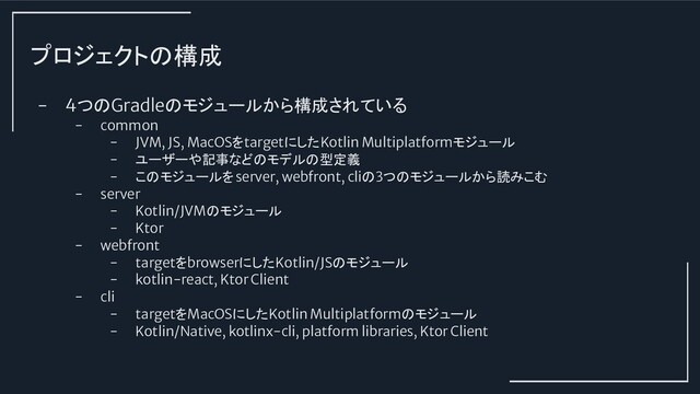 プロジェクトの構成
- 4つのGradleのモジュールから構成されている
- common
- JVM, JS, MacOSをtargetにしたKotlin Multiplatformモジュール
- ユーザーや記事などのモデルの型定義
- このモジュールをserver, webfront, cliの3つのモジュールから読みこむ
- server
- Kotlin/JVMのモジュール
- Ktor
- webfront
- targetをbrowserにしたKotlin/JSのモジュール
- kotlin-react, Ktor Client
- cli
- targetをMacOSにしたKotlin Multiplatformのモジュール
- Kotlin/Native, kotlinx-cli, platform libraries, Ktor Client
