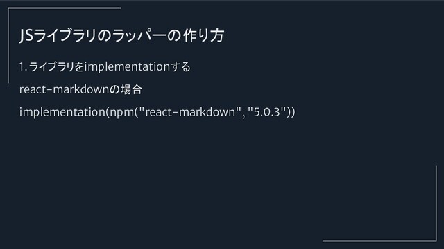 JSライブラリのラッパーの作り方
1. ライブラリをimplementationする
react-markdownの場合
implementation(npm("react-markdown", "5.0.3"))
