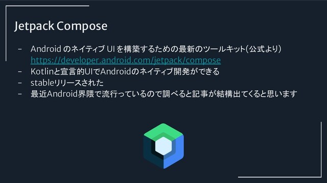 Jetpack Compose
- Android のネイティブ UI を構築するための最新のツールキット(公式より)
https://developer.android.com/jetpack/compose
- Kotlinと宣言的UIでAndroidのネイティブ開発ができる
- stableリリースされた
- 最近Android界隈で流行っているので調べると記事が結構出てくると思います
