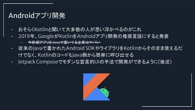 Androidアプリ開発
- おそらくKotlinと聞いて大多数の人が思い浮かべるのがこれ
- 2019年、GoogleがKotlinをAndroidアプリ開発の推奨言語にすると発表
- 今新規アプリをJavaで書いてる企業はヤバい
- 従来のJavaで書かれたAndroid SDKやライブラリをKotlinからそのまま使えるだ
けでなく、KotlinのコードもJava側から簡単に呼び出せる
- Jetpack Composeでモダンな宣言的UIの手法で開発ができるように(後述)
