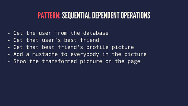 PATTERN: SEQUENTIAL DEPENDENT OPERATIONS
- Get the user from the database
- Get that user's best friend
- Get that best friend's profile picture
- Add a mustache to everybody in the picture
- Show the transformed picture on the page
