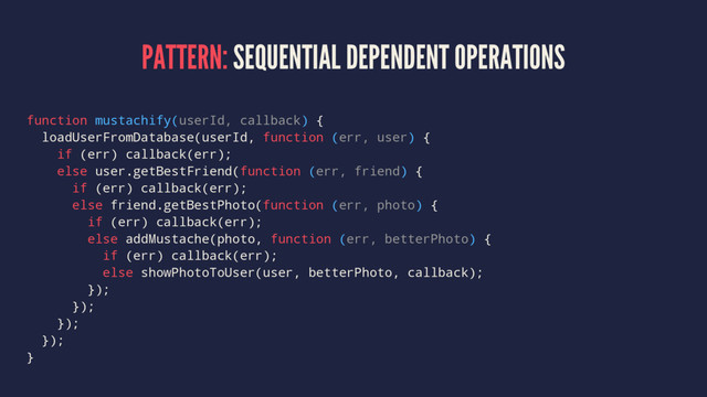 PATTERN: SEQUENTIAL DEPENDENT OPERATIONS
function mustachify(userId, callback) {
loadUserFromDatabase(userId, function (err, user) {
if (err) callback(err);
else user.getBestFriend(function (err, friend) {
if (err) callback(err);
else friend.getBestPhoto(function (err, photo) {
if (err) callback(err);
else addMustache(photo, function (err, betterPhoto) {
if (err) callback(err);
else showPhotoToUser(user, betterPhoto, callback);
});
});
});
});
}
