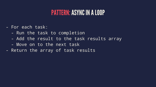 PATTERN: ASYNC IN A LOOP
- For each task:
- Run the task to completion
- Add the result to the task results array
- Move on to the next task
- Return the array of task results
