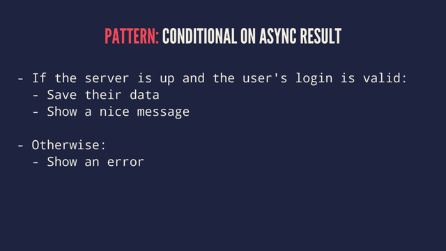 PATTERN: CONDITIONAL ON ASYNC RESULT
- If the server is up and the user's login is valid:
- Save their data
- Show a nice message
- Otherwise:
- Show an error
